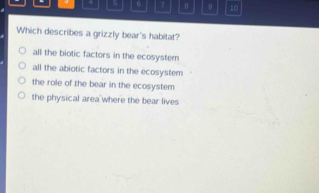 which describes a grizzly bears habitat?\nall the biotic factors in the ecosystem\nall the abiotic factors in the ecosystem\nthe role of the bear in the ecosystem\nthe physical area where the bear lives