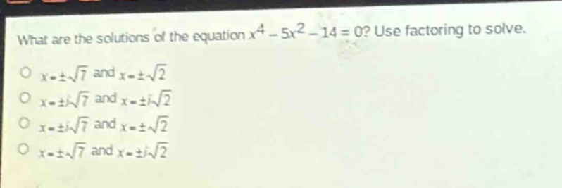 what are the solutions of the equation $x^{4}-5x^{2}-14 = 0$? use factoring to solve.\n$x=pmsqrt{7}$ and $x = pmsqrt{2}$\n$x=pm isqrt{7}$ and $x=pm isqrt{2}$\n$x=pm isqrt{7}$ and $x=pmsqrt{2}$\n$x=pmsqrt{7}$ and $x=pm isqrt{2}$