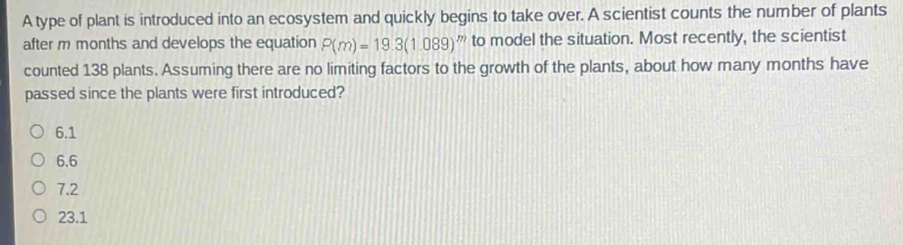 a type of plant is introduced into an ecosystem and quickly begins to take over. a scientist counts the number of plants after m months and develops the equation (p(m)=19.3(1.089)^{m}) to model the situation. most recently, the scientist counted 138 plants. assuming there are no limiting factors to the growth of the plants, about how many months have passed since the plants were first introduced?\no 6.1\no 6.6\no 7.2\no 23.1