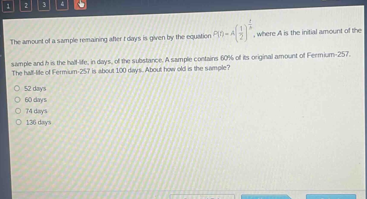 the amount of a sample remaining after t days is given by the equation $p(t)=a(\frac{1}{2})^{\frac{t}{h}}$, where a is the initial amount of the sample and h is the half - life, in days, of the substance. a sample contains 60% of its original amount of fermium - 257. the half - life of fermium - 257 is about 100 days. about how old is the sample?\no 52 days\no 60 days\no 74 days\no 136 days