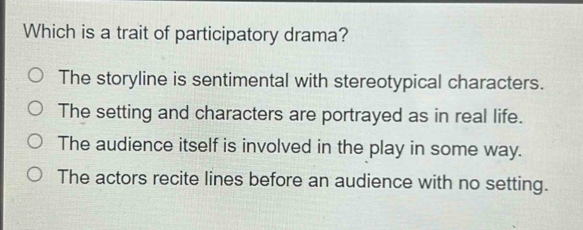 which is a trait of participatory drama?\nthe storyline is sentimental with stereotypical characters.\nthe setting and characters are portrayed as in real life.\nthe audience itself is involved in the play in some way.\nthe actors recite lines before an audience with no setting.