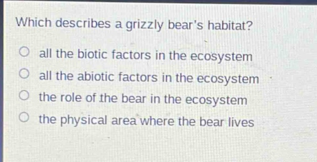which describes a grizzly bears habitat?\no all the biotic factors in the ecosystem\no all the abiotic factors in the ecosystem\no the role of the bear in the ecosystem\no the physical area where the bear lives