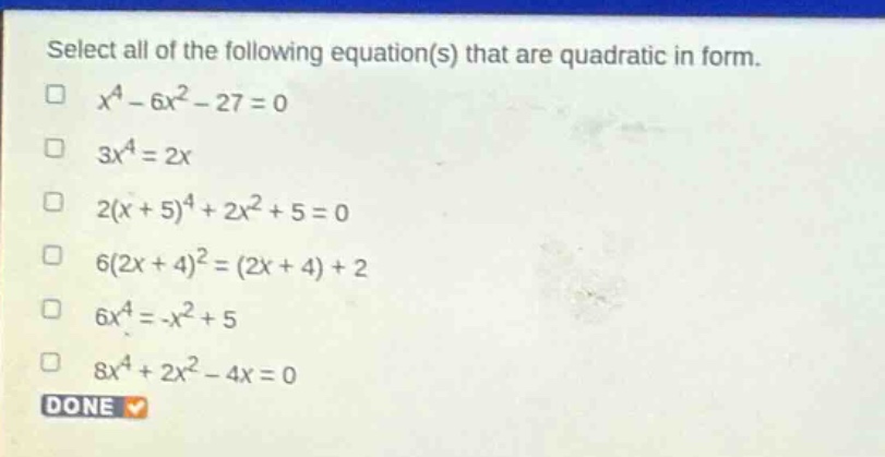 select all of the following equation(s) that are quadratic in form.\n$x^{4}-6x^{2}-27 = 0$\n$3x^{4}=2x$\n$2(x + 5)^{4}+2x^{2}+5 = 0$\n$6(2x + 4)^{2}=(2x + 4)+2$\n$6x^{4}=-x^{2}+5$\n$8x^{4}+2x^{2}-4x = 0$\ndone