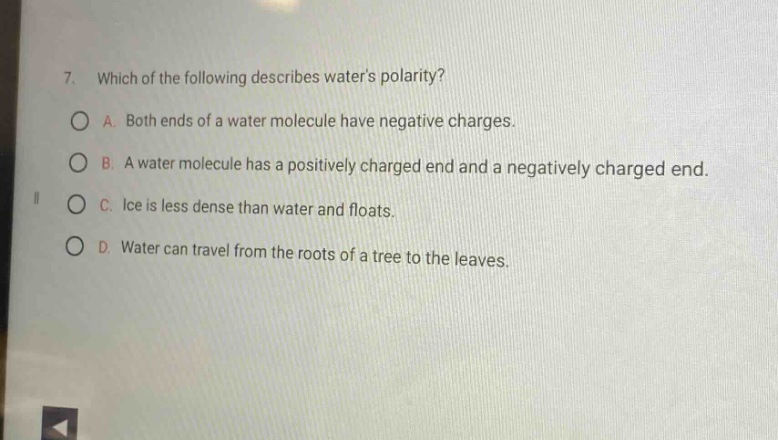 7. which of the following describes waters polarity?\na. both ends of a water molecule have negative charges.\nb. a water molecule has a positively charged end and a negatively charged end.\nc. ice is less dense than water and floats.\nd. water can travel from the roots of a tree to the leaves.