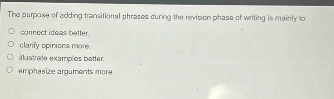 the purpose of adding transitional phrases during the revision phase of writing is mainly to\nconnect ideas better.\nclarify opinions more.\nillustrate examples better.\nemphasize arguments more.