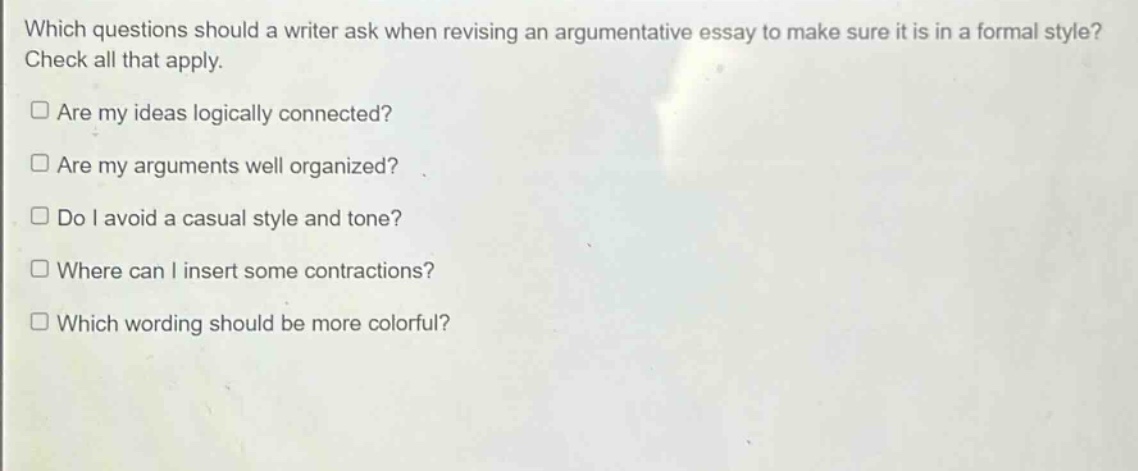 which questions should a writer ask when revising an argumentative essay to make sure it is in a formal style? check all that apply.\n□ are my ideas logically connected?\n□ are my arguments well organized?\n□ do i avoid a casual style and tone?\n□ where can i insert some contractions?\n□ which wording should be more colorful?