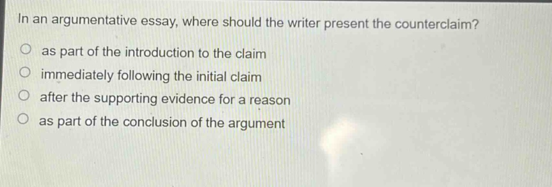 in an argumentative essay, where should the writer present the counterclaim?\no as part of the introduction to the claim\no immediately following the initial claim\no after the supporting evidence for a reason\no as part of the conclusion of the argument