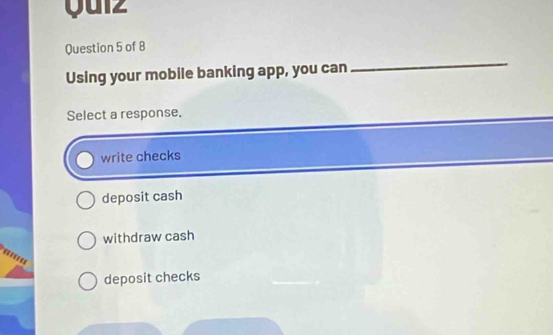 quiz\nquestion 5 of 8\nusing your mobile banking app, you can \nselect a response.\nwrite checks\ndeposit cash\nwithdraw cash\ndeposit checks
