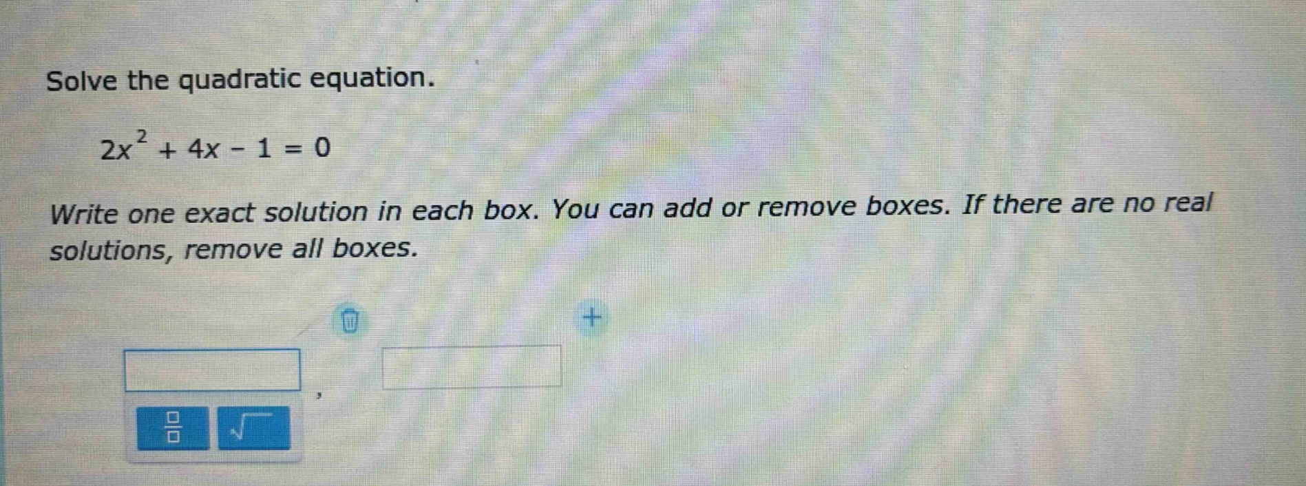 solve the quadratic equation.\n2x² + 4x - 1 = 0\nwrite one exact solution in each box. you can add or remove boxes. if there are no real solutions, remove all boxes.