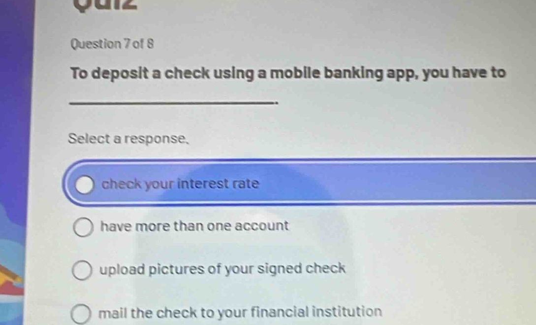 question 7 of 8\nto deposit a check using a mobile banking app, you have to \n\nselect a response.\ncheck your interest rate\nhave more than one account\nupload pictures of your signed check\nmail the check to your financial institution