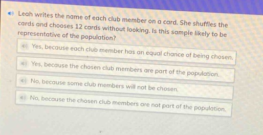 leah writes the name of each club member on a card. she shuffles the cards and chooses 12 cards without looking. is this sample likely to be representative of the population? (a) yes, because each club member has an equal chance of being chosen. (b) yes, because the chosen club members are part of the population. (c) no, because some club members will not be part of the population. (d) no, because the chosen club members are not part of the population.