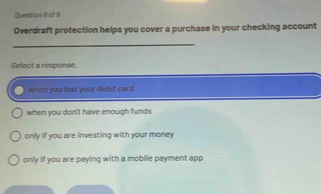 question 8 of 8\noverdraft protection helps you cover a purchase in your checking account\nselect a response.\nwhen you lost your debit card\nwhen you dont have enough funds\nonly if you are investing with your money\nonly if you are paying with a mobile payment app
