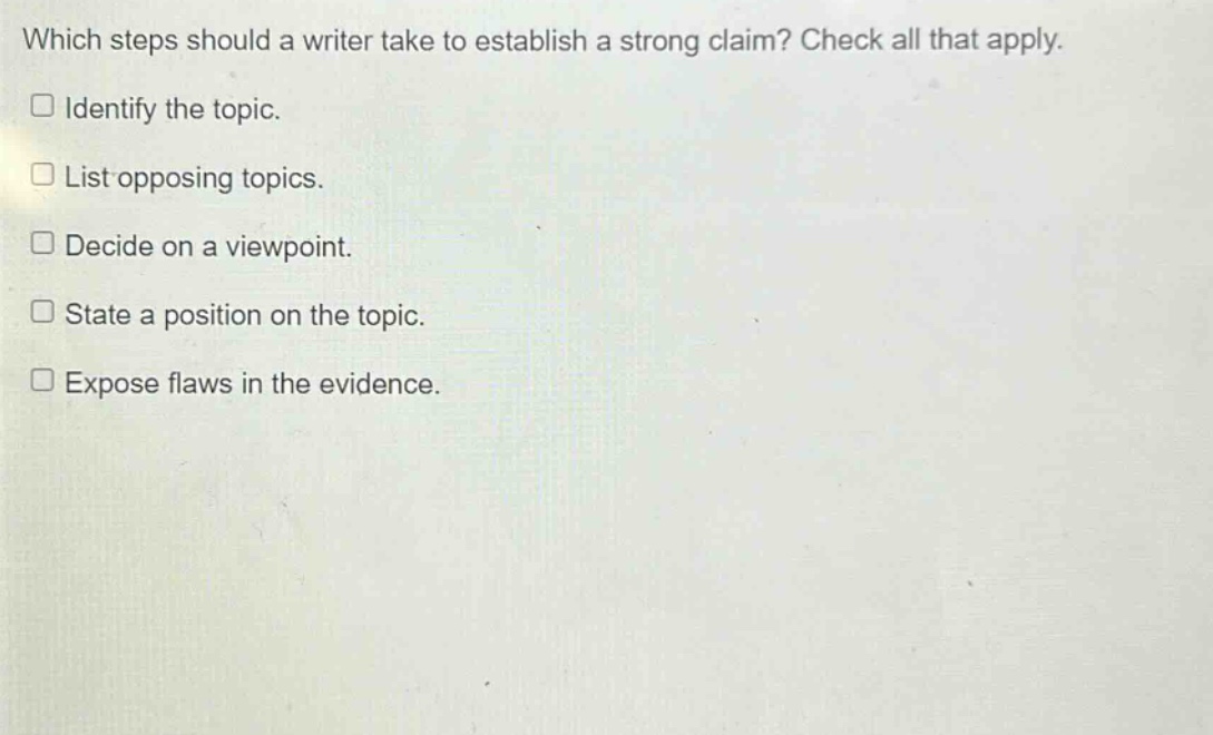 which steps should a writer take to establish a strong claim? check all that apply.\n□ identify the topic.\n□ list opposing topics.\n□ decide on a viewpoint.\n□ state a position on the topic.\n□ expose flaws in the evidence.