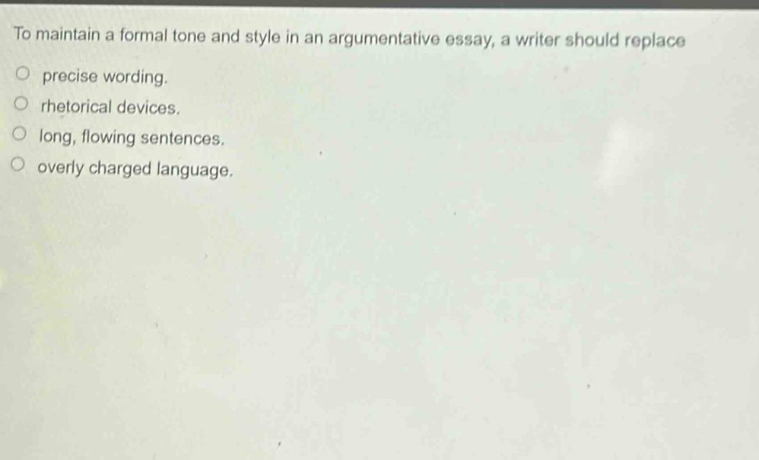 to maintain a formal tone and style in an argumentative essay, a writer should replace\n○ precise wording.\n○ rhetorical devices.\n○ long, flowing sentences.\n○ overly charged language.