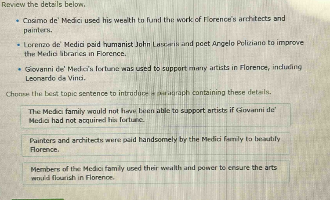 review the details below.\n- cosimo de medici used his wealth to fund the work of florences architects and painters.\n- lorenzo de medici paid humanist john lascaris and poet angelo poliziano to improve the medici libraries in florence.\n- giovanni de medicis fortune was used to support many artists in florence, including leonardo da vinci.\nchoose the best topic sentence to introduce a paragraph containing these details.\nthe medici family would not have been able to support artists if giovanni de medici had not acquired his fortune.\npainters and architects were paid handsomely by the medici family to beautify florence.\nmembers of the medici family used their wealth and power to ensure the arts would flourish in florence.