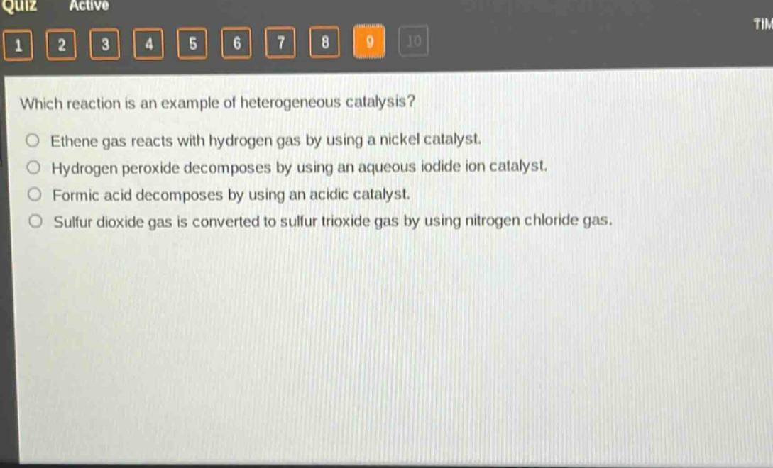 which reaction is an example of heterogeneous catalysis?\nethene gas reacts with hydrogen gas by using a nickel catalyst.\nhydrogen peroxide decomposes by using an aqueous iodide ion catalyst.\nformic acid decomposes by using an acidic catalyst.\nsulfur dioxide gas is converted to sulfur trioxide gas by using nitrogen chloride gas.