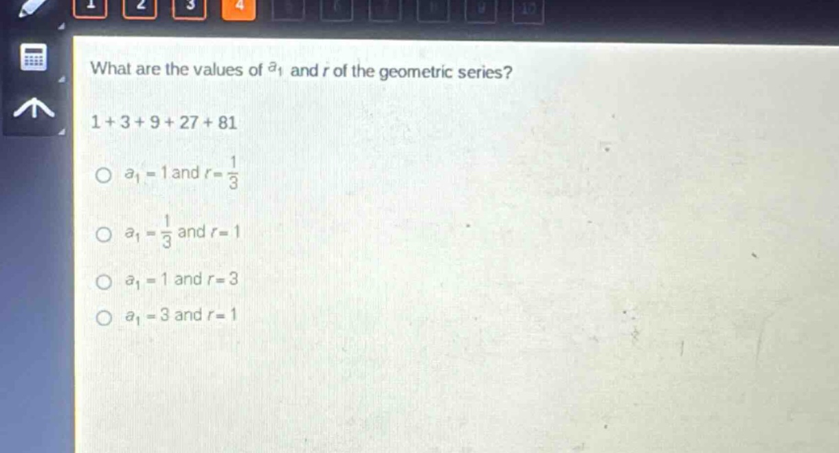 what are the values of $a_1$ and $r$ of the geometric series?\n1 + 3 + 9 + 27 + 81\n$a_1 = 1$ and $r=\frac{1}{3}$\n$a_1=\frac{1}{3}$ and $r = 1$\n$a_1 = 1$ and $r = 3$\n$a_1 = 3$ and $r = 1$