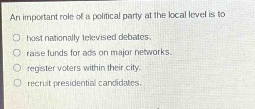 an important role of a political party at the local level is to\n○ host nationally televised debates.\n○ raise funds for ads on major networks.\n○ register voters within their city.\n○ recruit presidential candidates.