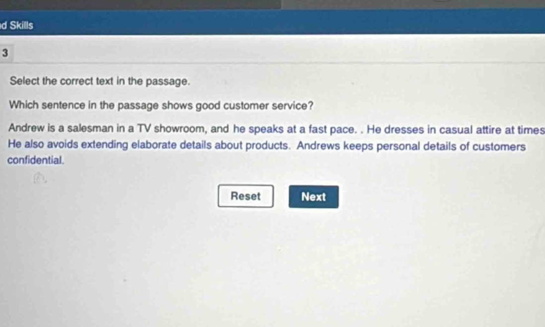 select the correct text in the passage. which sentence in the passage shows good customer service? andrew is a salesman in a tv showroom, and he speaks at a fast pace. he dresses in casual attire at times. he also avoids extending elaborate details about products. andrews keeps personal details of customers confidential.