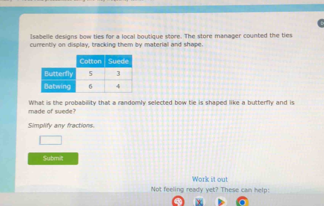 isabelle designs bow ties for a local boutique store. the store manager counted the ties currently on display, tracking them by material and shape.\n| |cotton|suede|\n|--|--|--|\n|butterfly|5|3|\n|batwing|6|4|\nwhat is the probability that a randomly selected bow tie is shaped like a butterfly and is made of suede?\nsimplify any fractions.