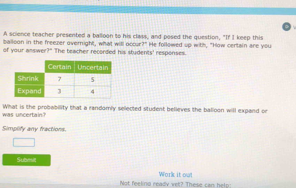 a science teacher presented a balloon to his class, and posed the question, \if i keep this balloon in the freezer overnight, what will occur?\ he followed up with, \how certain are you of your answer?\ the teacher recorded his students responses.\n\n| |certain|uncertain|\n|--|--|--|--|\n|shrink|7|5|\n|expand|3|4|\n\nwhat is the probability that a randomly selected student believes the balloon will expand or was uncertain?\n\nsimplify any fractions.