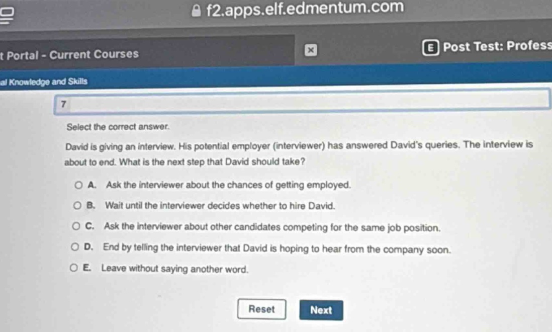 select the correct answer.\ndavid is giving an interview. his potential employer (interviewer) has answered davids queries. the interview is about to end. what is the next step that david should take?\n\na. ask the interviewer about the chances of getting employed.\nb. wait until the interviewer decides whether to hire david.\nc. ask the interviewer about other candidates competing for the same job position.\nd. end by telling the interviewer that david is hoping to hear from the company soon.\ne. leave without saying another word.