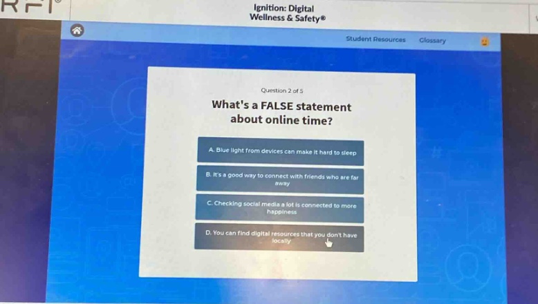 question 2 of 5\nwhats a false statement about online time?\na. blue light from devices can make it hard to sleep\nb. its a good way to connect with friends who are far away\nc. checking social media a lot is connected to more happiness\nd. you can find digital resources that you dont have locally