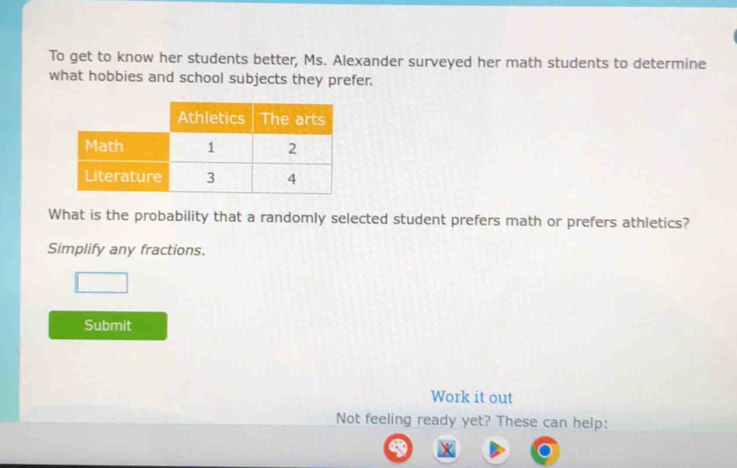 to get to know her students better, ms. alexander surveyed her math students to determine what hobbies and school subjects they prefer.\n\n| |athletics|the arts|\n|--|--|--|\n|math|1|2|\n|literature|3|4|\n\nwhat is the probability that a randomly selected student prefers math or prefers athletics?\nsimplify any fractions.