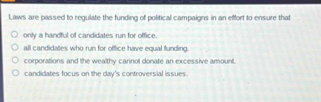 laws are passed to regulate the funding of political campaigns in an effort to ensure that\nonly a handful of candidates run for office.\nall candidates who run for office have equal funding.\ncorporations and the wealthy cannot donate an excessive amount.\ncandidates focus on the days controversial issues.