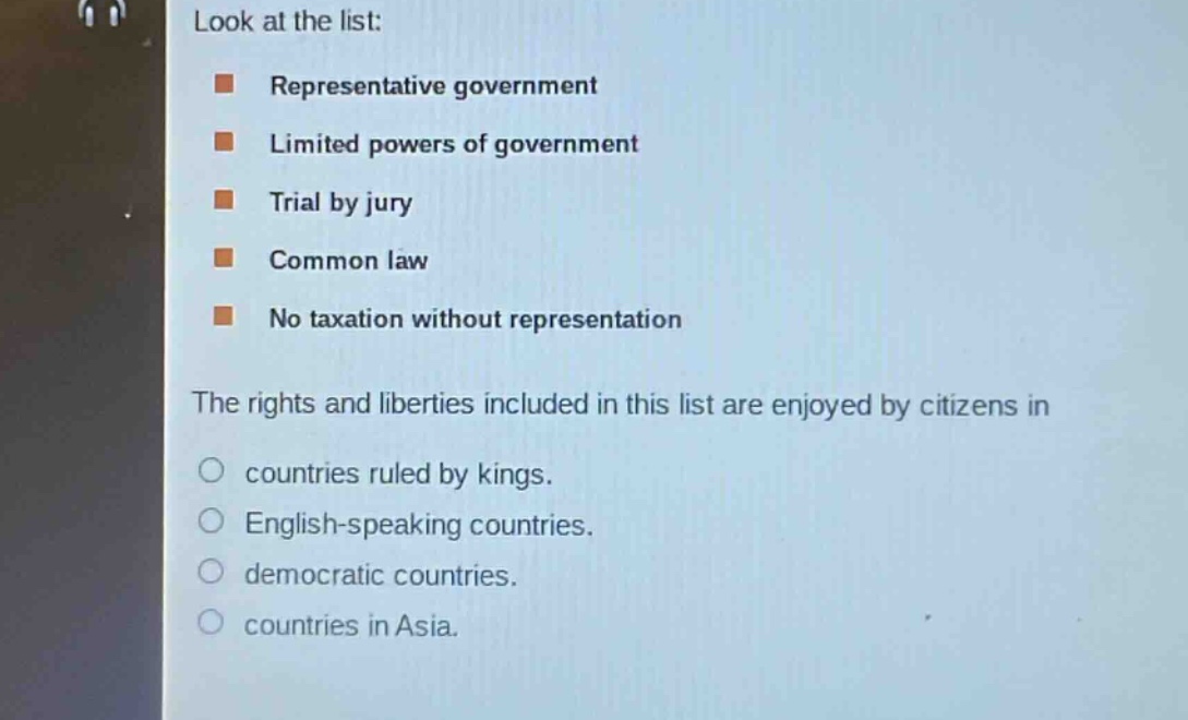 look at the list:\n- representative government\n- limited powers of government\n- trial by jury\n- common law\n- no taxation without representation\nthe rights and liberties included in this list are enjoyed by citizens in\n- countries ruled by kings.\n- english - speaking countries.\n- democratic countries.\n- countries in asia.