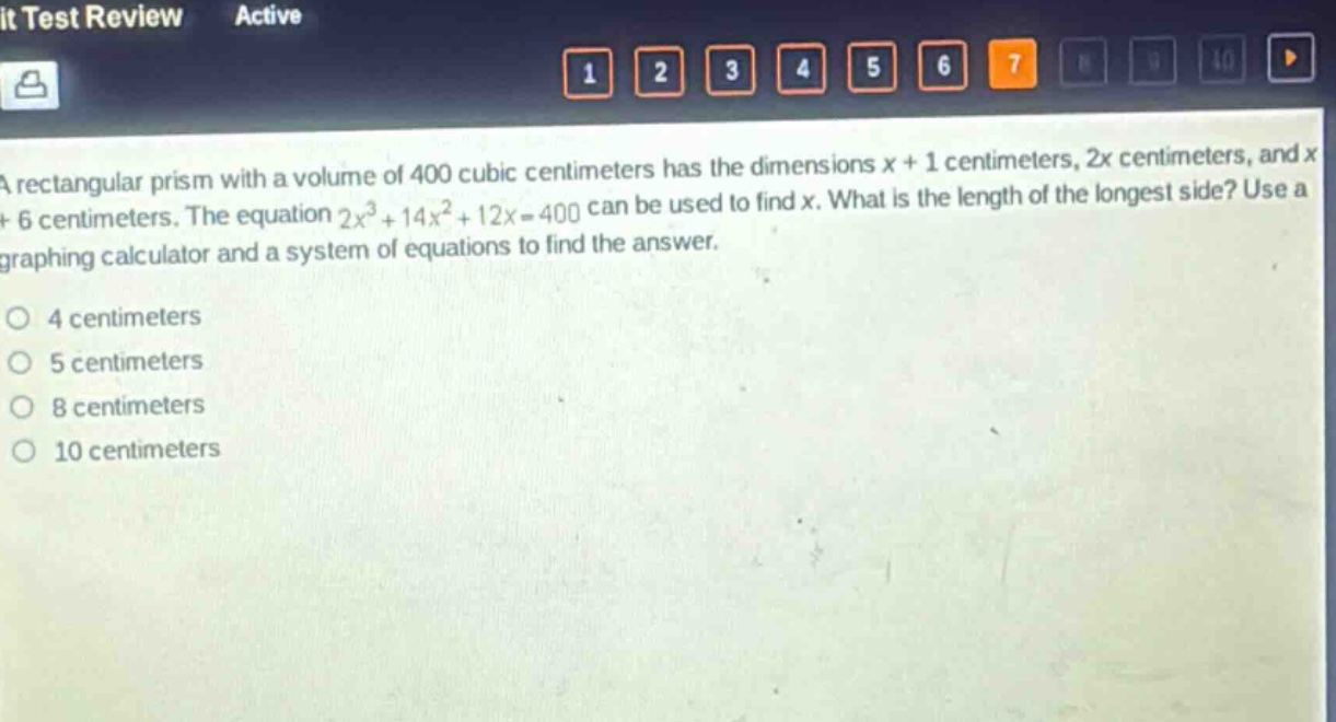 a rectangular prism with a volume of 400 cubic centimeters has the dimensions x + 1 centimeters, 2x centimeters, and x + 6 centimeters. the equation 2x^{3}+14x^{2}+12x = 400 can be used to find x. what is the length of the longest side? use a graphing calculator and a system of equations to find the answer.\n4 centimeters\n5 centimeters\n8 centimeters\n10 centimeters