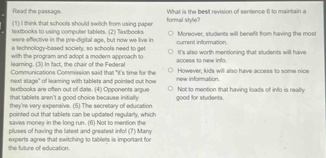 read the passage.\n(1) i think that schools should switch from using paper textbooks to using computer tablets. (2) textbooks were effective in the pre - digital age, but now we live in a technology - based society, so schools need to get with the program and adopt a modern approach to learning. (3) in fact, the chair of the federal communications commission said that \its time for the next stage\ of learning with tablets and pointed out how textbooks are often out of date. (4) opponents argue that tablets arent a good choice because initially theyre very expensive. (5) the secretary of education pointed out that tablets can be updated regularly, which saves money in the long run. (6) not to mention the pluses of having the latest and greatest info! (7) many experts agree that switching to tablets is important for the future of education.\nwhat is the best revision of sentence 6 to maintain a formal style?\nmoreover, students will benefit from having the most current information.\nits also worth mentioning that students will have access to new info.\nhowever, kids will also have access to some nice new information.\nnot to mention that having loads of info is really good for students.