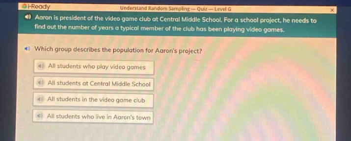 aaron is president of the video game club at central middle school. for a school project, he needs to find out the number of years a typical member of the club has been playing video games. which group describes the population for aarons project? all students who play video games all students at central middle school all students in the video game club all students who live in aarons town