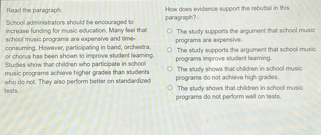 read the paragraph. school administrators should be encouraged to increase funding for music education. many feel that school music programs are expensive and time - consuming. however, participating in band, orchestra, or chorus has been shown to improve student learning. studies show that children who participate in school music programs achieve higher grades than students who do not. they also perform better on standardized tests. how does evidence support the rebuttal in this paragraph? the study supports the argument that school music programs are expensive. the study supports the argument that school music programs improve student learning. the study shows that children in school music programs do not achieve high grades. the study shows that children in school music programs do not perform well on tests.