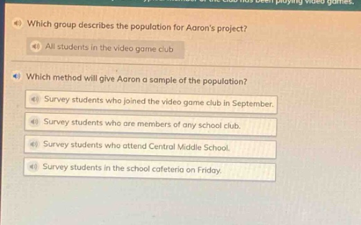 4 which group describes the population for aarons project? all students in the video game club 4 which method will give aaron a sample of the population? survey students who joined the video game club in september. survey students who are members of any school club. survey students who attend central middle school. survey students in the school cafeteria on friday.