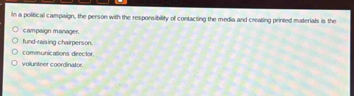 in a political campaign, the person with the responsibility of contacting the media and creating printed materials is the\ncampaign manager.\nfund - raising chairperson.\ncommunications director.\nvolunteer coordinator.