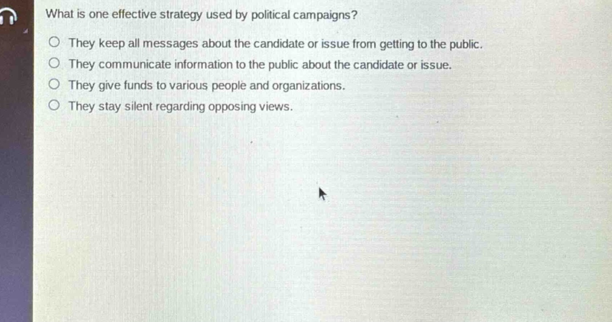what is one effective strategy used by political campaigns?\no they keep all messages about the candidate or issue from getting to the public.\no they communicate information to the public about the candidate or issue.\no they give funds to various people and organizations.\no they stay silent regarding opposing views.