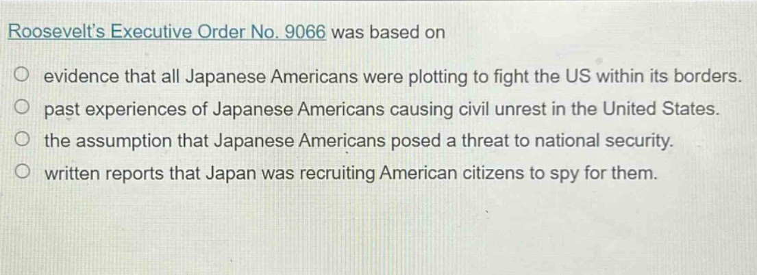 roosevelts executive order no. 9066 was based on\n○ evidence that all japanese americans were plotting to fight the us within its borders.\n○ past experiences of japanese americans causing civil unrest in the united states.\n○ the assumption that japanese americans posed a threat to national security.\n○ written reports that japan was recruiting american citizens to spy for them.