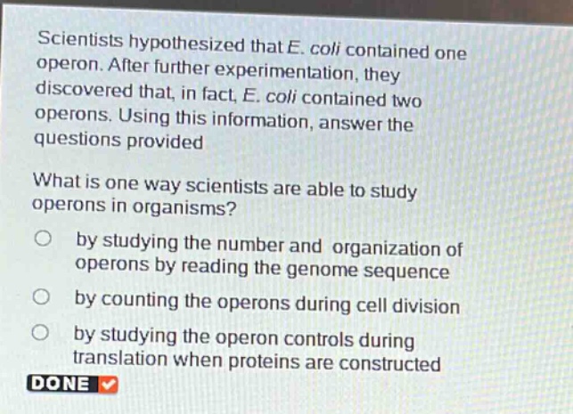 scientists hypothesized that e. coli contained one operon. after further experimentation, they discovered that, in fact, e. coli contained two operons. using this information, answer the questions provided\nwhat is one way scientists are able to study operons in organisms?\nby studying the number and organization of operons by reading the genome sequence\nby counting the operons during cell division\nby studying the operon controls during translation when proteins are constructed