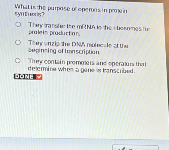 what is the purpose of operons in protein synthesis?\nthey transfer the mrna to the ribosomes for protein production.\nthey unzip the dna molecule at the beginning of transcription.\nthey contain promoters and operators that determine when a gene is transcribed.