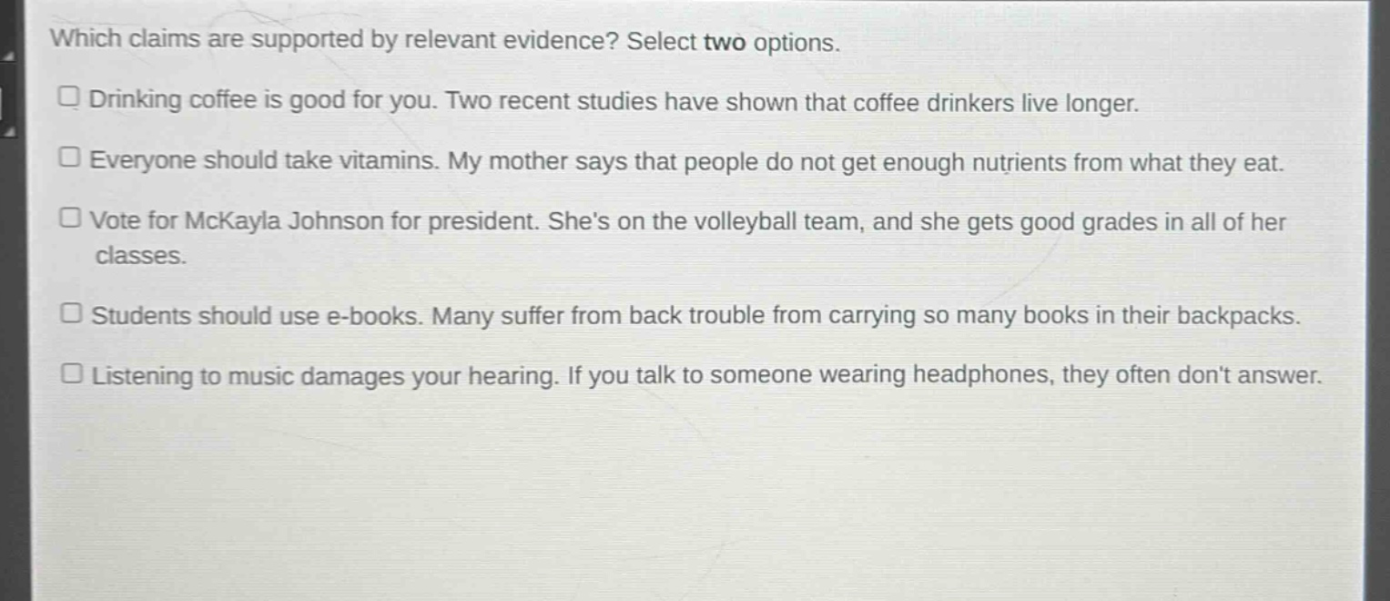 which claims are supported by relevant evidence? select two options.\n□ drinking coffee is good for you. two recent studies have shown that coffee drinkers live longer.\n□ everyone should take vitamins. my mother says that people do not get enough nutrients from what they eat.\n□ vote for mckayla johnson for president. shes on the volleyball team, and she gets good grades in all of her classes.\n□ students should use e - books. many suffer from back trouble from carrying so many books in their backpacks.\n□ listening to music damages your hearing. if you talk to someone wearing headphones, they often dont answer.