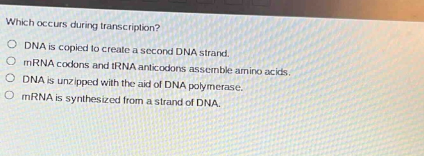 which occurs during transcription?\ndna is copied to create a second dna strand.\nmrna codons and trna anticodons assemble amino acids.\ndna is unzipped with the aid of dna polymerase.\nmrna is synthesized from a strand of dna.