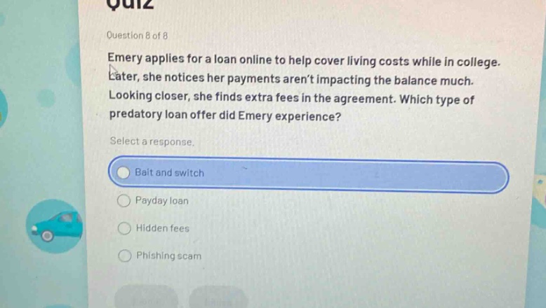 question 8 of 8\nemery applies for a loan online to help cover living costs while in college. later, she notices her payments arent impacting the balance much. looking closer, she finds extra fees in the agreement. which type of predatory loan offer did emery experience?\nselect a response.\nbait and switch\npayday loan\nhidden fees\nphishing scam