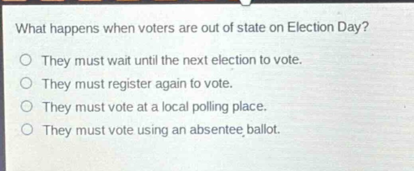 what happens when voters are out of state on election day?\nthey must wait until the next election to vote.\nthey must register again to vote.\nthey must vote at a local polling place.\nthey must vote using an absentee ballot.