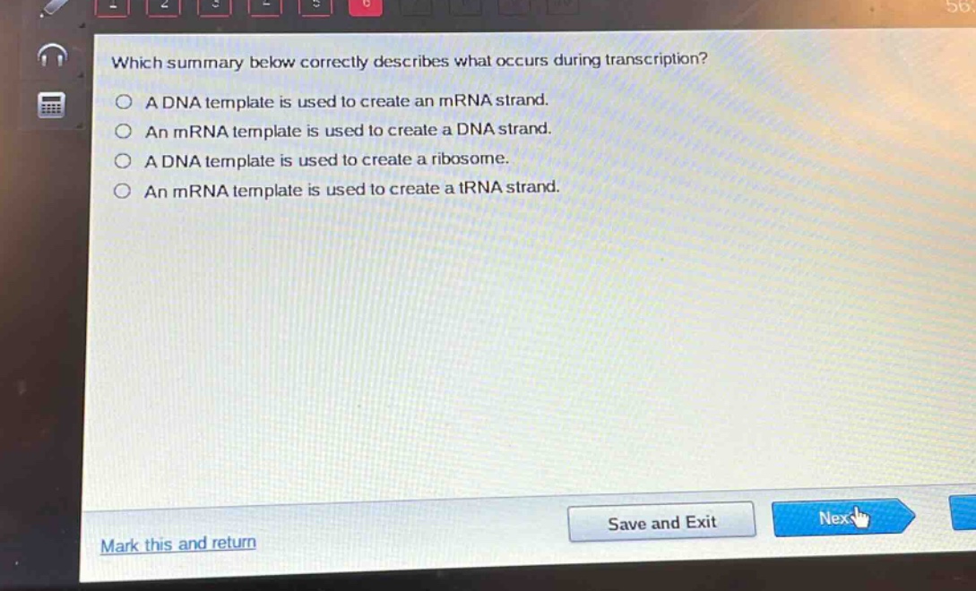 which summary below correctly describes what occurs during transcription?\na dna template is used to create an mrna strand.\nan mrna template is used to create a dna strand.\na dna template is used to create a ribosome.\nan mrna template is used to create a trna strand.