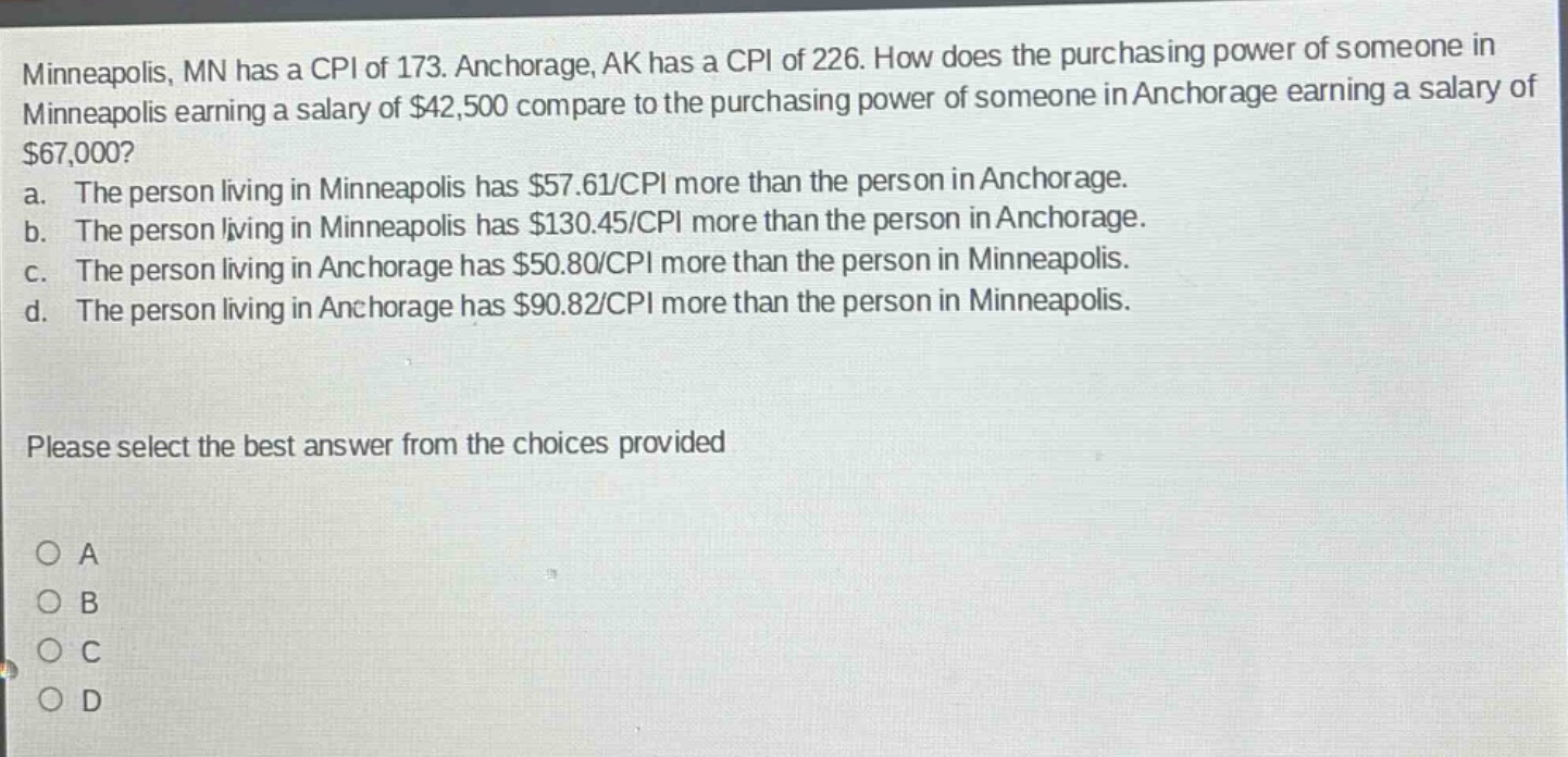 minneapolis, mn has a cpi of 173. anchorage, ak has a cpi of 226. how does the purchasing power of someone in minneapolis earning a salary of $42,500 compare to the purchasing power of someone in anchorage earning a salary of $67,000?\na. the person living in minneapolis has $57.61/cpi more than the person in anchorage.\nb. the person living in minneapolis has $130.45/cpi more than the person in anchorage.\nc. the person living in anchorage has $50.80/cpi more than the person in minneapolis.\nd. the person living in anchorage has $90.82/cpi more than the person in minneapolis.\nplease select the best answer from the choices provided\no a\no b\no c\no d