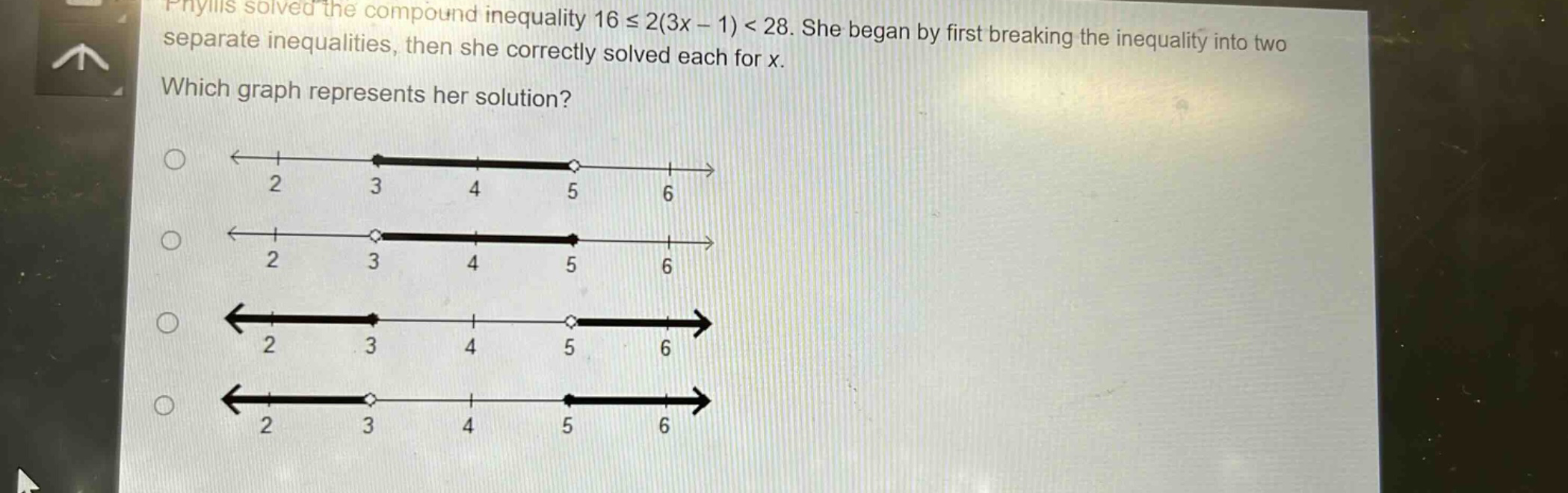 phyllis solved the compound inequality 16 ≤ 2(3x - 1) < 28. she began by first breaking the inequality into two separate inequalities, then she correctly solved each for x. which graph represents her solution?