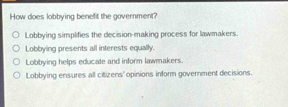 how does lobbying benefit the government?\nlobbying simplifies the decision - making process for lawmakers.\nlobbying presents all interests equally.\nlobbying helps educate and inform lawmakers.\nlobbying ensures all citizens opinions inform government decisions.