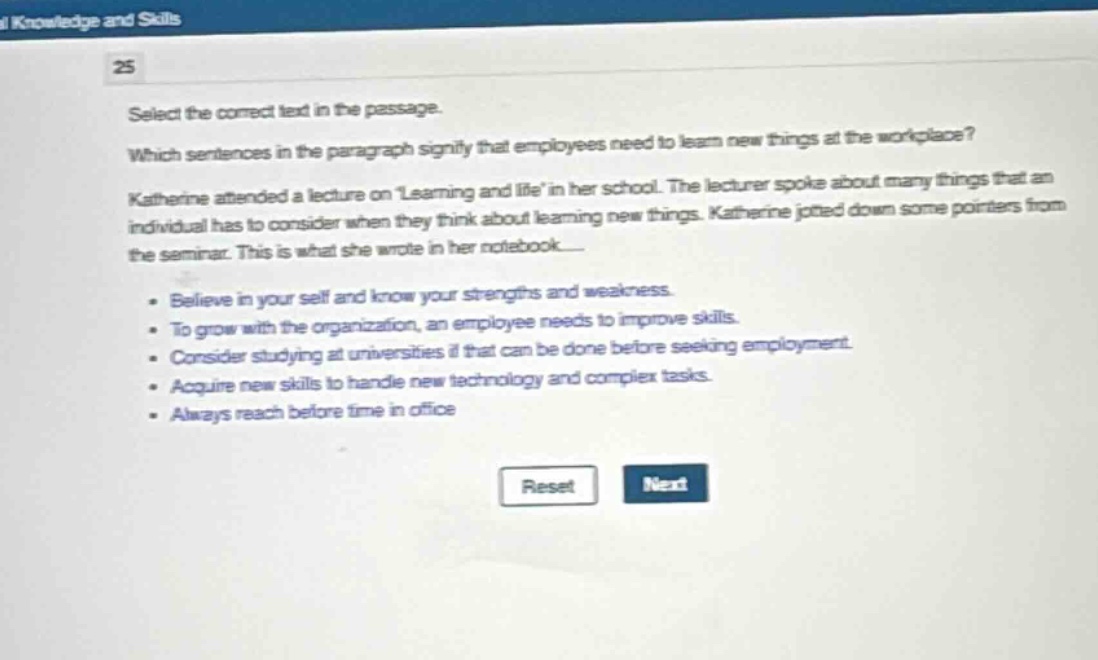 select the correct text in the passage.\nwhich sentences in the paragraph signify that employees need to learn new things at the workplace?\nkatherine attended a lecture on learning and life in her school. the lecturer spoke about many things that an individual has to consider when they think about learning new things. katherine jotted down some pointers from the seminar. this is what she wrote in her notebook...\n- believe in your self and know your strengths and weakness.\n- to grow with the organization, an employee needs to improve skills.\n- consider studying at universities if that can be done before seeking employment.\n- acquire new skills to handle new technology and complex tasks.\n- always reach before time in office