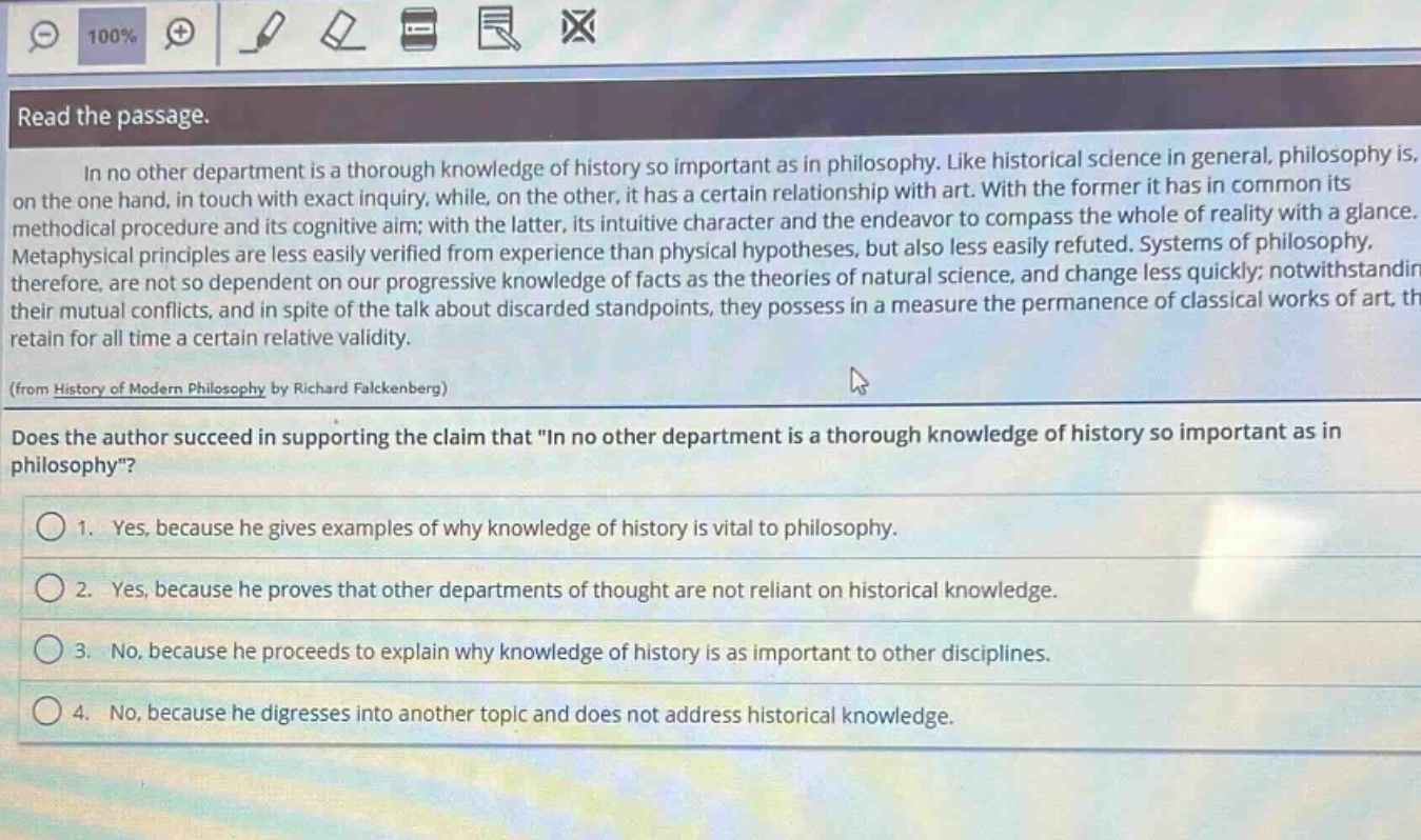 read the passage.\nin no other department is a thorough knowledge of history so important as in philosophy. like historical science in general, philosophy is, on the one hand, in touch with exact inquiry, while, on the other, it has a certain relationship with art. with the former it has in common its methodical procedure and its cognitive aim; with the latter, its intuitive character and the endeavor to compass the whole of reality with a glance. metaphysical principles are less easily verified from experience than physical hypotheses, but also less easily refuted. systems of philosophy, therefore, are not so dependent on our progressive knowledge of facts as the theories of natural science, and change less quickly; notwithstanding their mutual conflicts, and in spite of the talk about discarded standpoints, they possess in a measure the permanence of classical works of art, they retain for all time a certain relative validity.\n(from history of modern philosophy by richard falckenberg)\ndoes the author succeed in supporting the claim that \in no other department is a thorough knowledge of history so important as in philosophy\?\n1. yes, because he gives examples of why knowledge of history is vital to philosophy.\n2. yes, because he proves that other departments of thought are not reliant on historical knowledge.\n3. no, because he proceeds to explain why knowledge of history is as important to other disciplines.\n4. no, because he digresses into another topic and does not address historical knowledge.